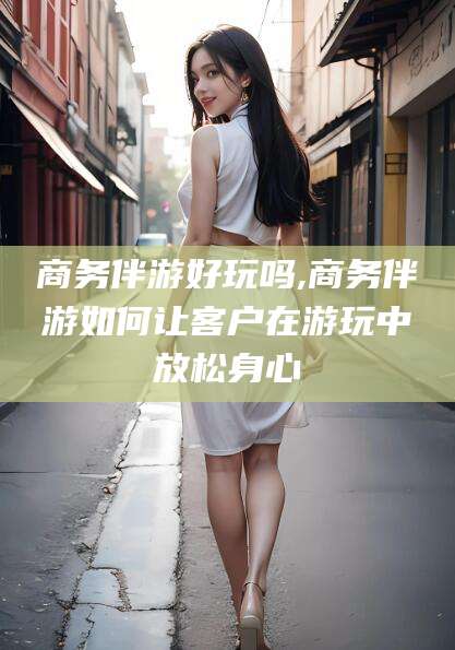 邹平商务伴游好玩吗,商务伴游如何让客户在游玩中放松身心