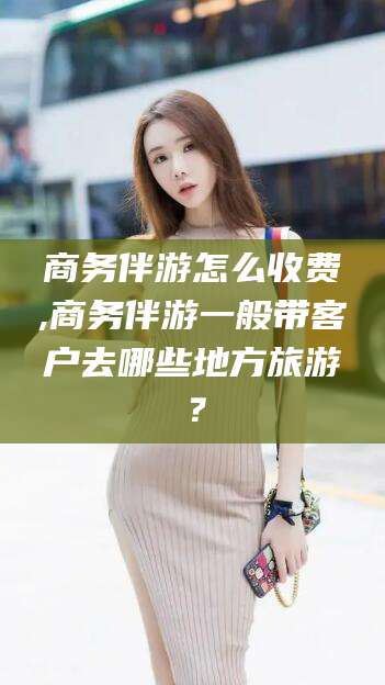 邹平商务伴游怎么收费,商务伴游一般带客户去哪些地方旅游？