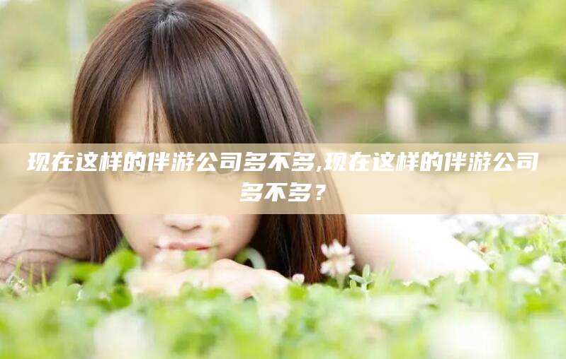 邹平现在这样的伴游公司多不多,现在这样的伴游公司多不多？