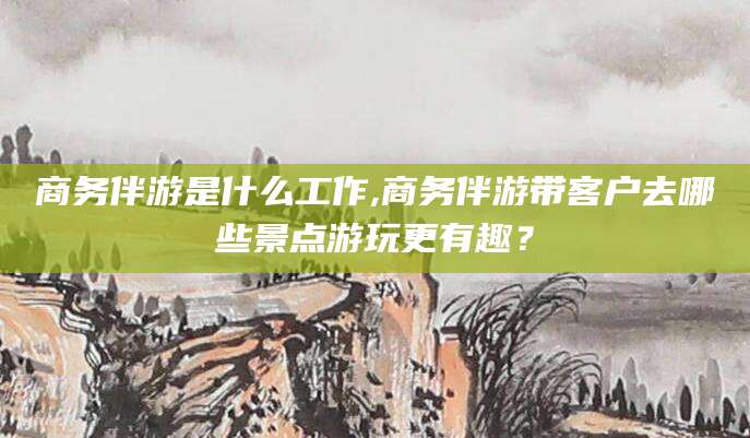 邹平商务伴游是什么工作,商务伴游带客户去哪些景点游玩更有趣？