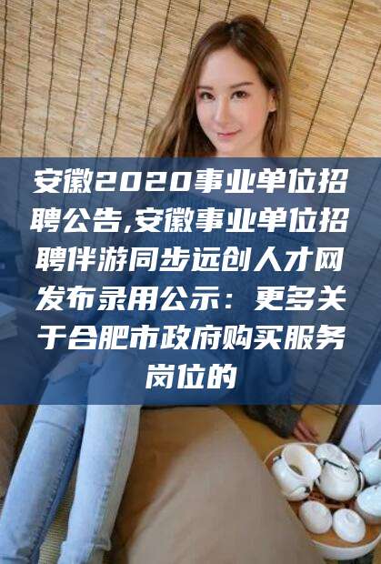 邹平安徽2020事业单位招聘公告,安徽事业单位招聘伴游同步远创人才网发布录用公示：更多关于合肥市政府购买服务岗位的