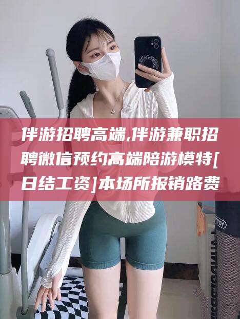 邹平伴游招聘高端,伴游兼职招聘微信预约高端陪游模特[日结工资]本场所报销路费