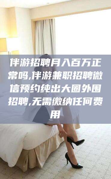 邹平伴游招聘月入百万正常吗,伴游兼职招聘微信预约纯出大圈外围招聘,无需缴纳任何费用