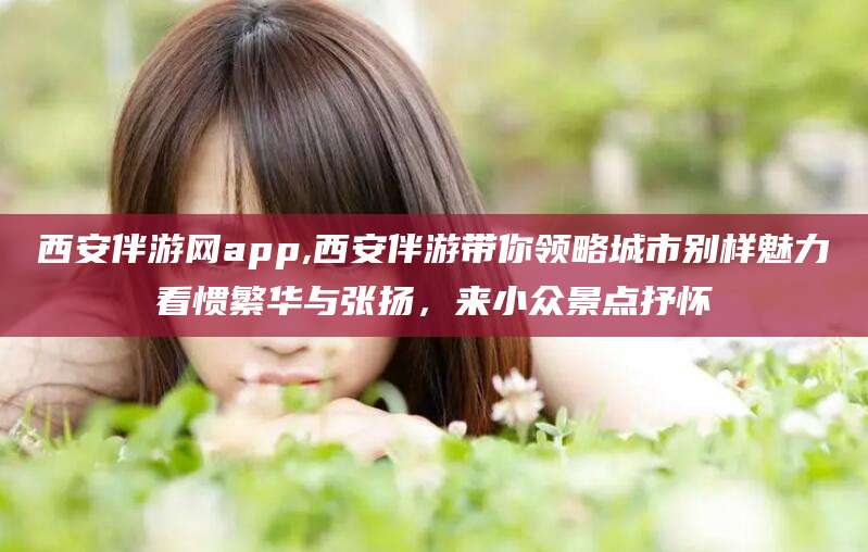 邹平西安伴游网app,西安伴游带你领略城市别样魅力看惯繁华与张扬，来小众景点抒怀