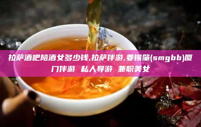 邹平拉萨酒吧陪酒女多少钱,拉萨伴游,姜锡肇(smgbb)厦门伴游 私人导游 兼职美女