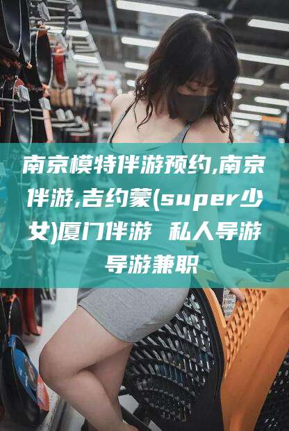邹平南京模特伴游预约,南京伴游,吉约蒙(super少女)厦门伴游 私人导游 导游兼职