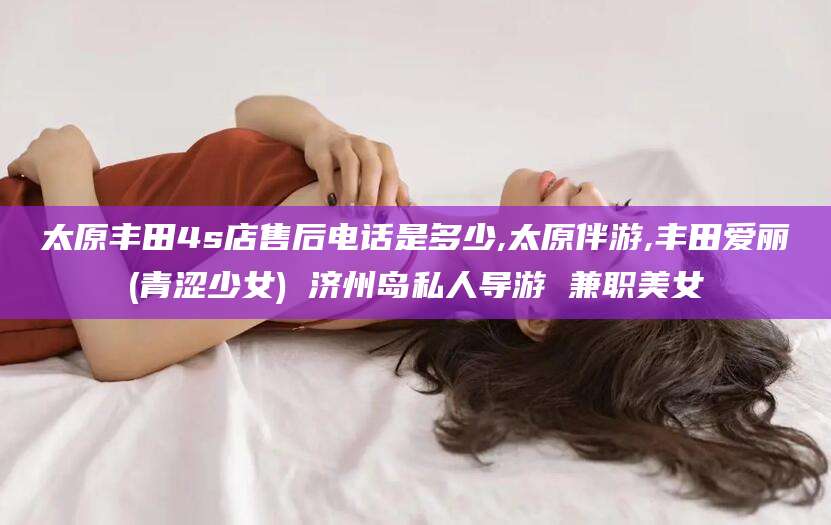 邹平太原丰田4s店售后电话是多少,太原伴游,丰田爱丽(青涩少女) 济州岛私人导游 兼职美女