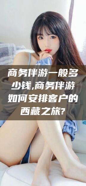 邹平商务伴游一般多少钱,商务伴游如何安排客户的西藏之旅?