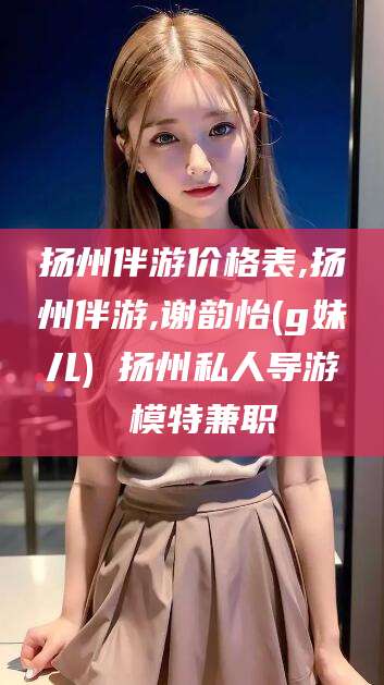 邹平扬州伴游价格表,扬州伴游,谢韵怡(g妹儿) 扬州私人导游 模特兼职