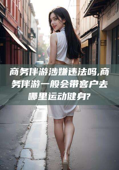 邹平商务伴游涉嫌违法吗,商务伴游一般会带客户去哪里运动健身?