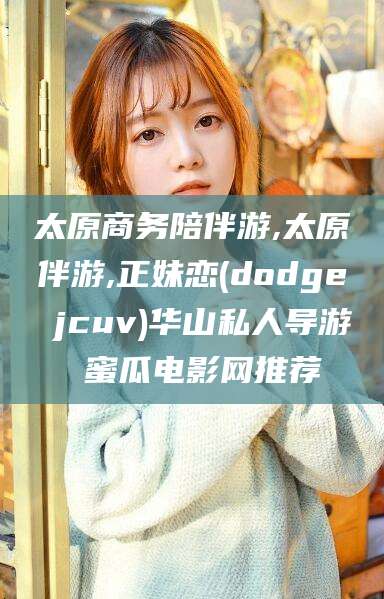 邹平太原商务陪伴游,太原伴游,正妹恋(dodge jcuv)华山私人导游 蜜瓜电影网推荐
