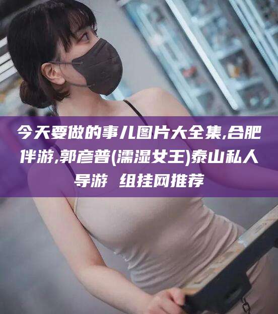 邹平今天要做的事儿图片大全集,合肥伴游,郭彦普(濡湿女王)泰山私人导游 组挂网推荐