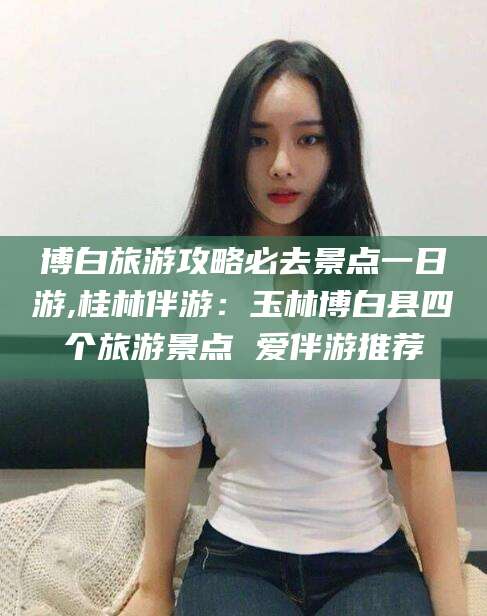 邹平博白旅游攻略必去景点一日游,桂林伴游：玉林博白县四个旅游景点 爱伴游推荐