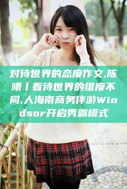邹平对待世界的态度作文,陈曦丨看待世界的维度不同,人海南商务伴游Windsor开启秀霸模式