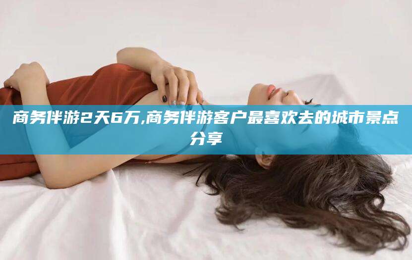 邹平商务伴游2天6万,商务伴游客户最喜欢去的城市景点分享