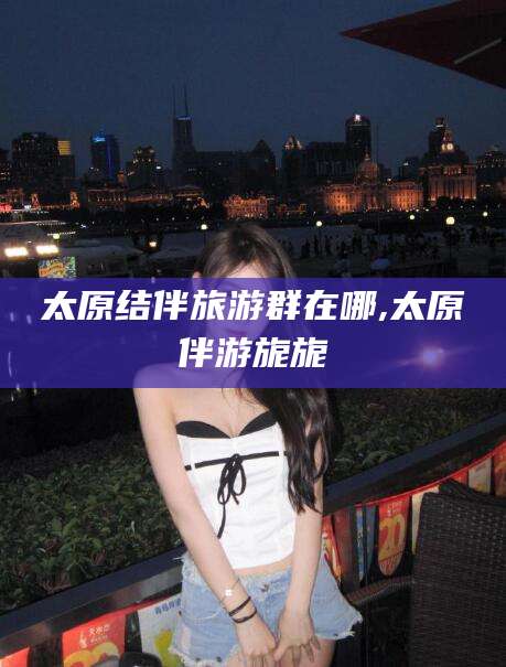邹平太原结伴旅游群在哪,太原伴游旎旎