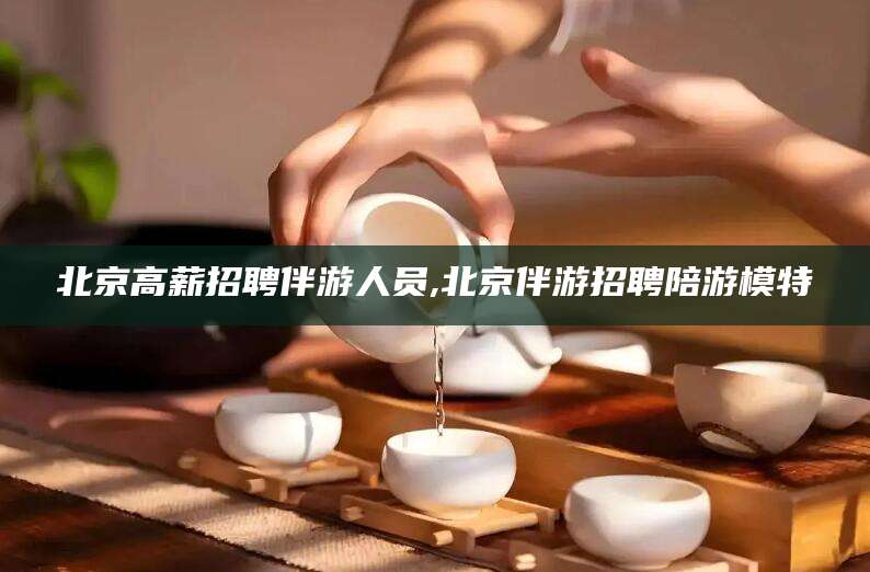 邹平北京高薪招聘伴游人员,北京伴游招聘陪游模特