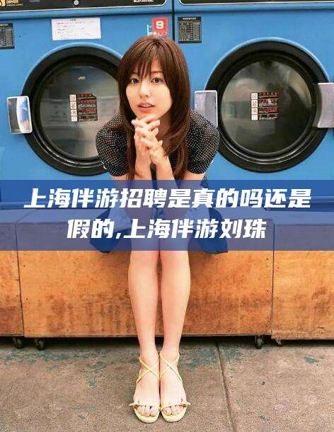 邹平上海伴游招聘是真的吗还是假的,上海伴游刘珠
