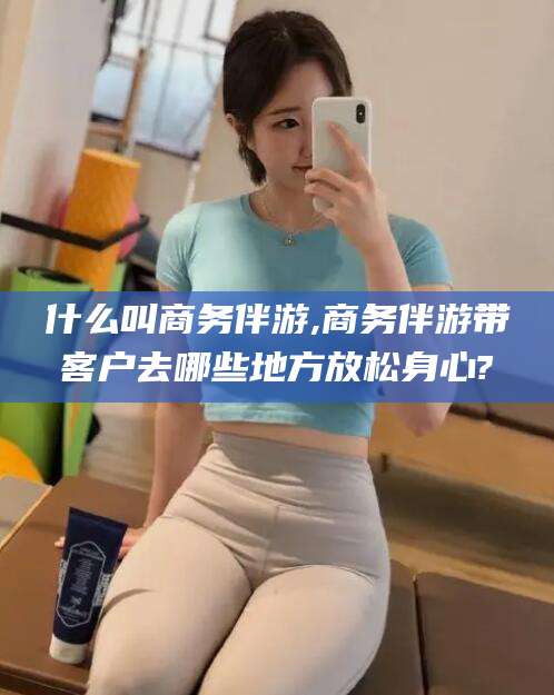 邹平什么叫商务伴游,商务伴游带客户去哪些地方放松身心?