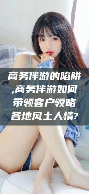 邹平商务伴游的陷阱,商务伴游如何带领客户领略各地风土人情?
