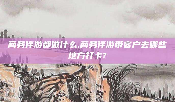 邹平商务伴游都做什么,商务伴游带客户去哪些地方打卡?
