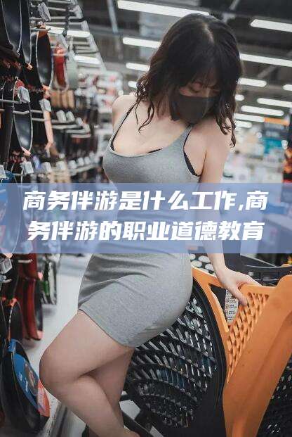 邹平商务伴游是什么工作,商务伴游的职业道德教育