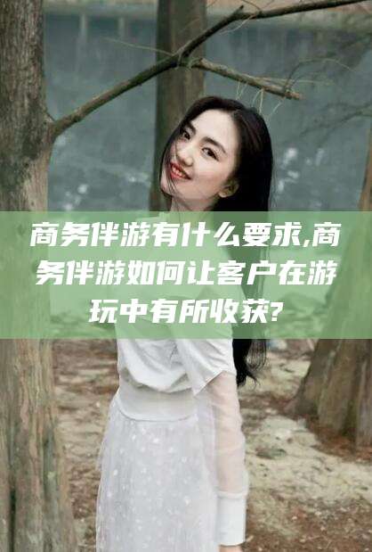 邹平商务伴游有什么要求,商务伴游如何让客户在游玩中有所收获?