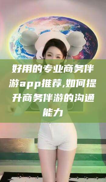 邹平好用的专业商务伴游app推荐,如何提升商务伴游的沟通能力