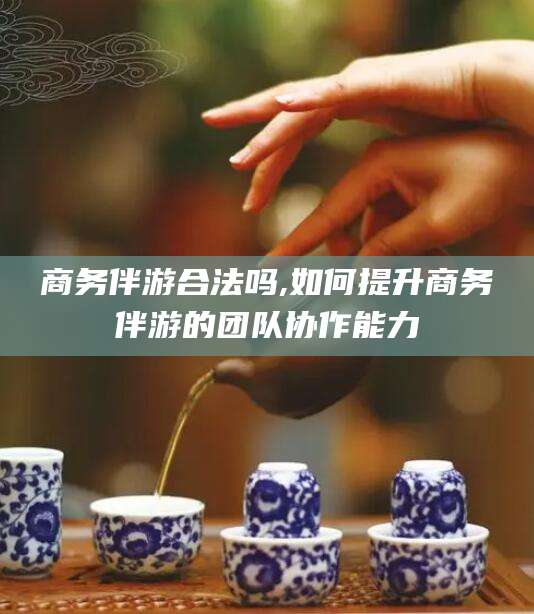 邹平商务伴游合法吗,如何提升商务伴游的团队协作能力