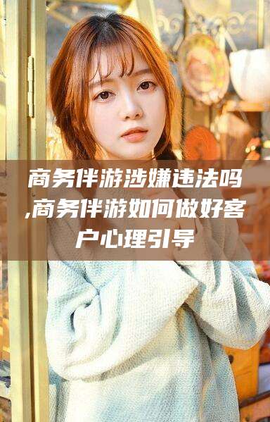 邹平商务伴游涉嫌违法吗,商务伴游如何做好客户心理引导
