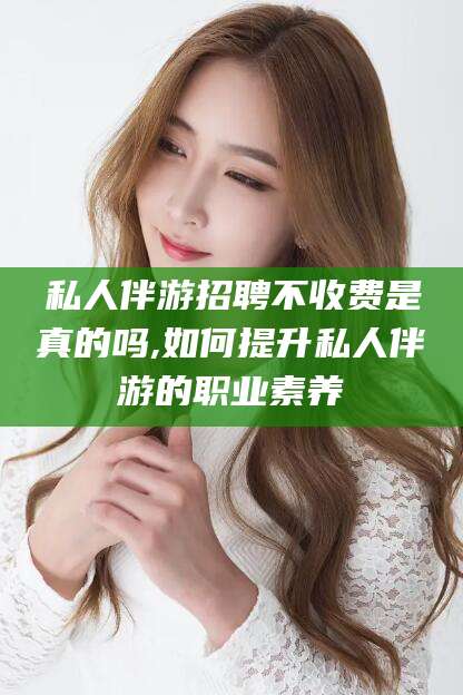 邹平私人伴游招聘不收费是真的吗,如何提升私人伴游的职业素养