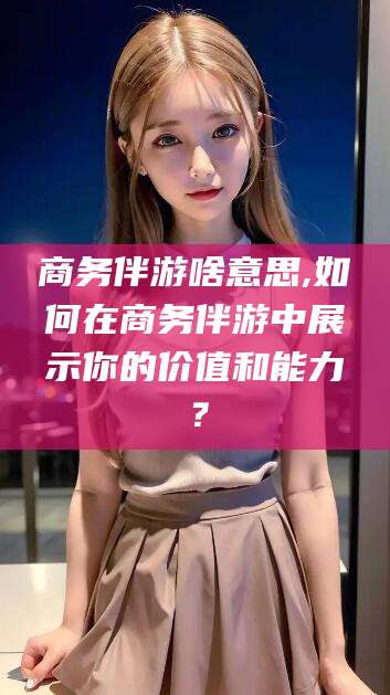 邹平商务伴游啥意思,如何在商务伴游中展示你的价值和能力？
