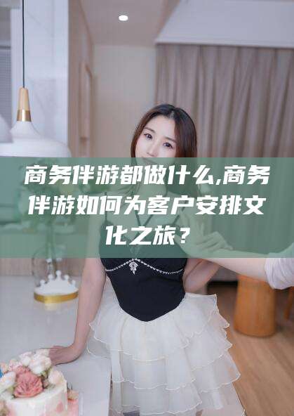邹平商务伴游都做什么,商务伴游如何为客户安排文化之旅？