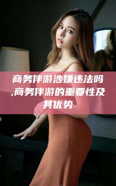 邹平商务伴游涉嫌违法吗,商务伴游的重要性及其优势
