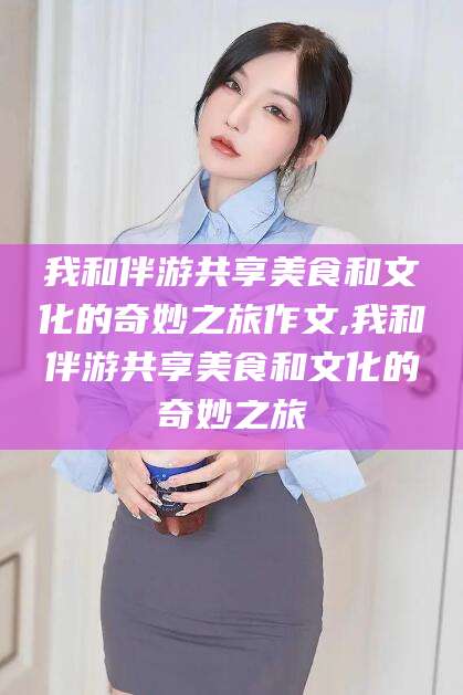 邹平我和伴游共享美食和文化的奇妙之旅作文,我和伴游共享美食和文化的奇妙之旅