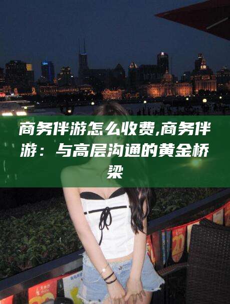 邹平商务伴游怎么收费,商务伴游：与高层沟通的黄金桥梁