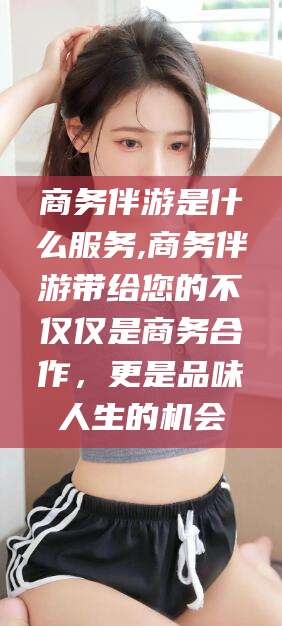 邹平商务伴游是什么服务,商务伴游带给您的不仅仅是商务合作，更是品味人生的机会