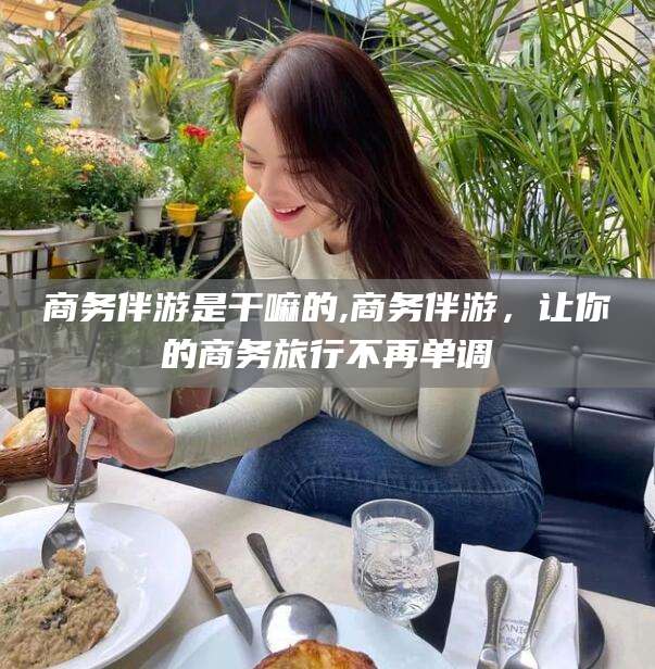 邹平商务伴游是干嘛的,商务伴游，让你的商务旅行不再单调