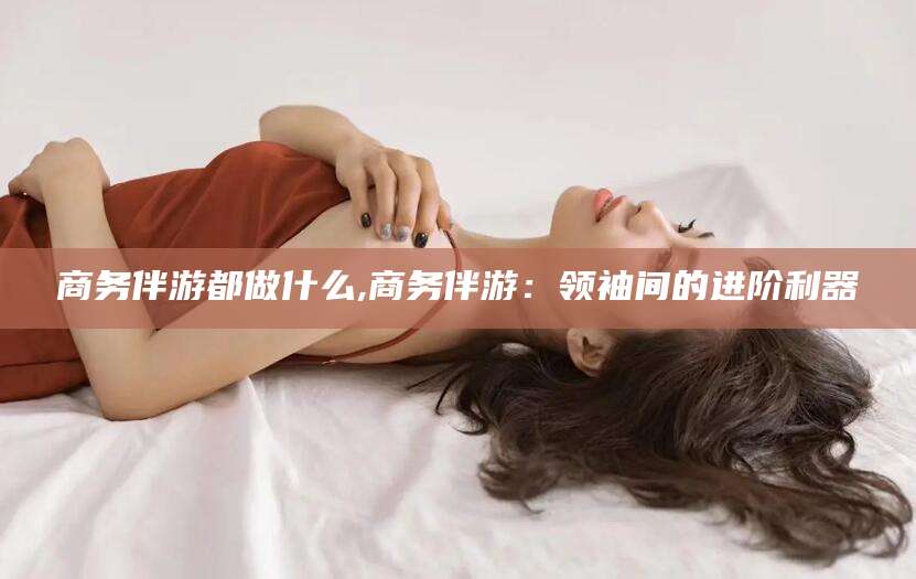 邹平商务伴游都做什么,商务伴游：领袖间的进阶利器