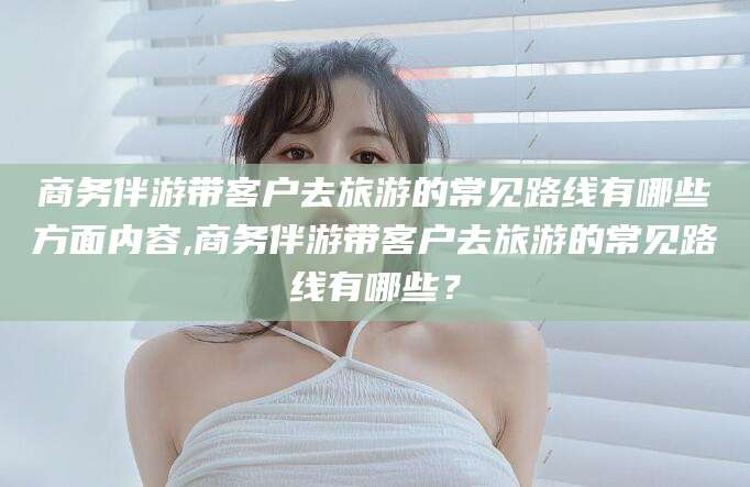 邹平商务伴游带客户去旅游的常见路线有哪些方面内容,商务伴游带客户去旅游的常见路线有哪些？