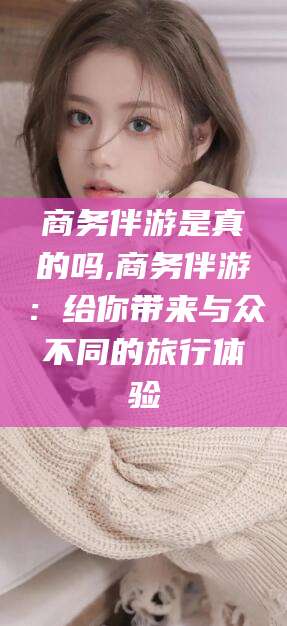 邹平商务伴游是真的吗,商务伴游：给你带来与众不同的旅行体验