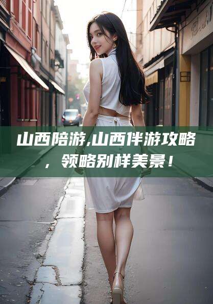 邹平山西陪游,山西伴游攻略，领略别样美景！