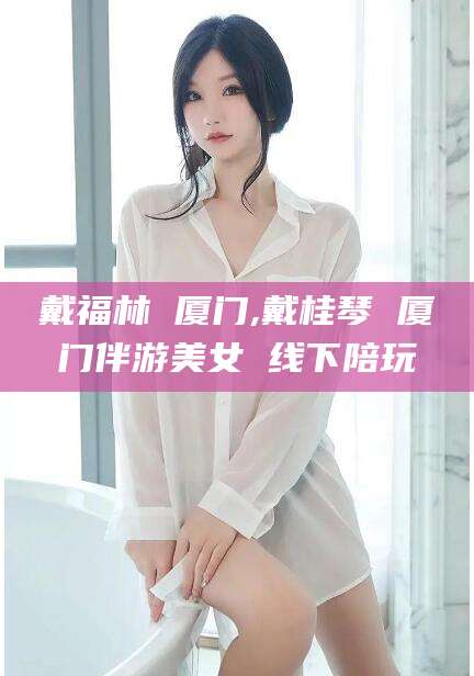 邹平戴福林 厦门,戴桂琴 厦门伴游美女 线下陪玩