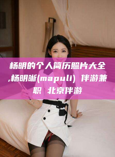 邹平杨明的个人简历照片大全,杨明晰(mapuli) 伴游兼职 北京伴游