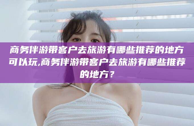邹平商务伴游带客户去旅游有哪些推荐的地方可以玩,商务伴游带客户去旅游有哪些推荐的地方？