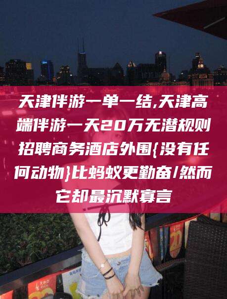邹平天津伴游一单一结,天津高端伴游一天20万无潜规则招聘商务酒店外围{没有任何动物}比蚂蚁更勤奋/然而它却最沉默寡言