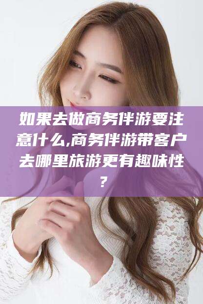 邹平如果去做商务伴游要注意什么,商务伴游带客户去哪里旅游更有趣味性？