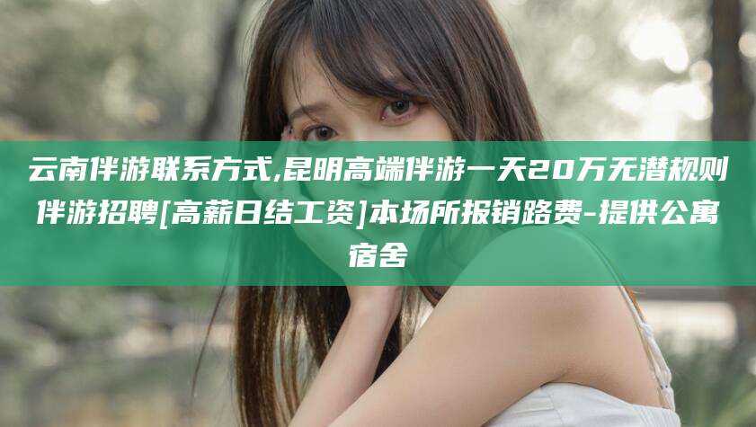 邹平云南伴游联系方式,昆明高端伴游一天20万无潜规则伴游招聘[高薪日结工资]本场所报销路费-提供公寓宿舍