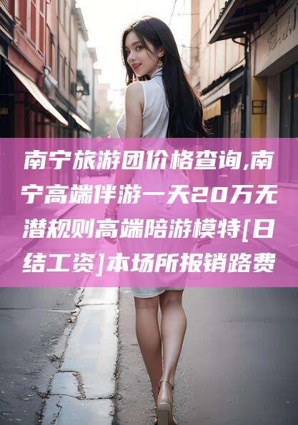 邹平南宁旅游团价格查询,南宁高端伴游一天20万无潜规则高端陪游模特[日结工资]本场所报销路费