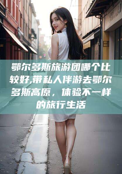 邹平鄂尔多斯旅游团哪个比较好,带私人伴游去鄂尔多斯高原，体验不一样的旅行生活